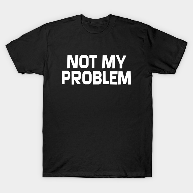 Not My Problem Not My Problem T Shirt Teepublic